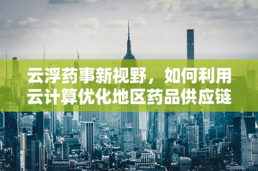 云浮药事新视野，如何利用云计算优化地区药品供应链管理？