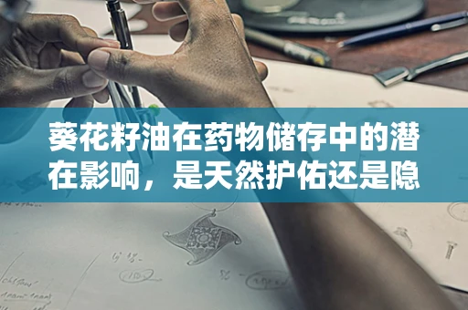 葵花籽油在药物储存中的潜在影响，是天然护佑还是隐忧？