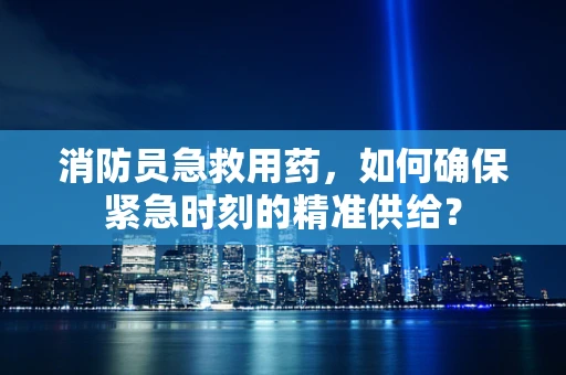 消防员急救用药，如何确保紧急时刻的精准供给？