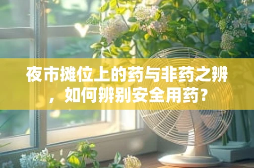 夜市摊位上的药与非药之辨，如何辨别安全用药？