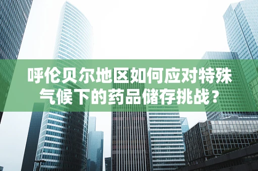 呼伦贝尔地区如何应对特殊气候下的药品储存挑战？