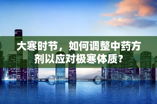 大寒时节，如何调整中药方剂以应对极寒体质？