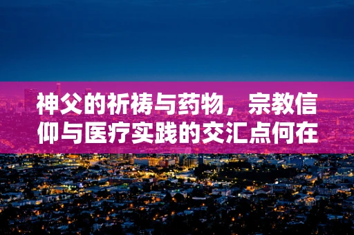 神父的祈祷与药物，宗教信仰与医疗实践的交汇点何在？