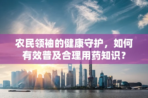农民领袖的健康守护，如何有效普及合理用药知识？