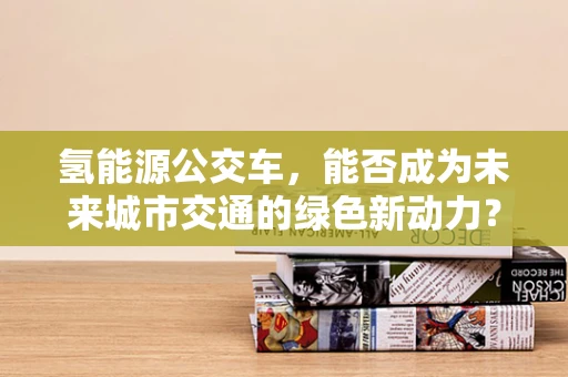 氢能源公交车，能否成为未来城市交通的绿色新动力？