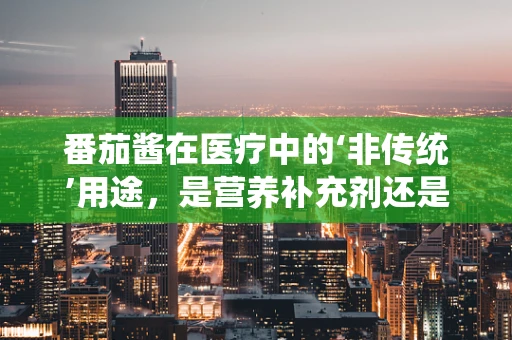 番茄酱在医疗中的‘非传统’用途，是营养补充剂还是潜在风险源？