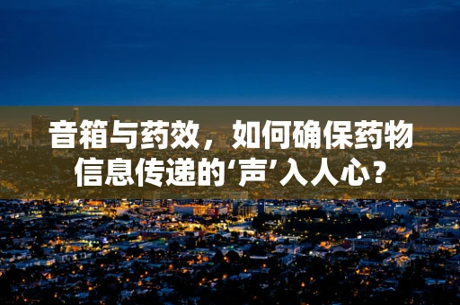 音箱与药效，如何确保药物信息传递的‘声’入人心？
