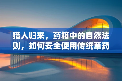 猎人归来，药箱中的自然法则，如何安全使用传统草药？