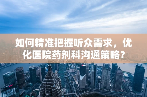 如何精准把握听众需求，优化医院药剂科沟通策略？