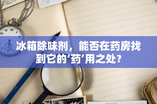 冰箱除味剂，能否在药房找到它的‘药’用之处？