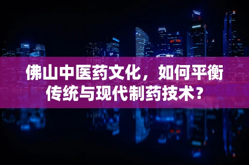 佛山中医药文化，如何平衡传统与现代制药技术？