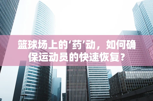 篮球场上的‘药’动，如何确保运动员的快速恢复？