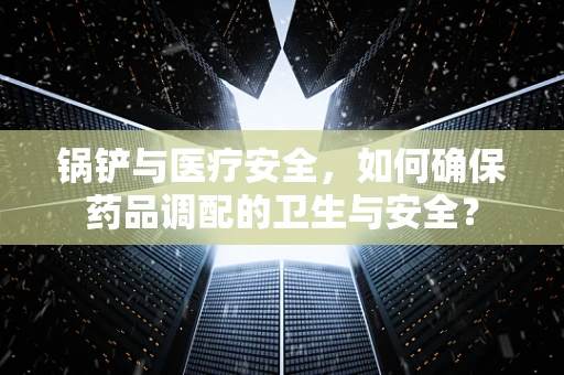 锅铲与医疗安全，如何确保药品调配的卫生与安全？