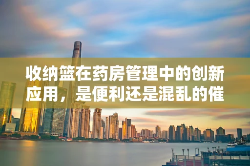 收纳篮在药房管理中的创新应用，是便利还是混乱的催化剂？