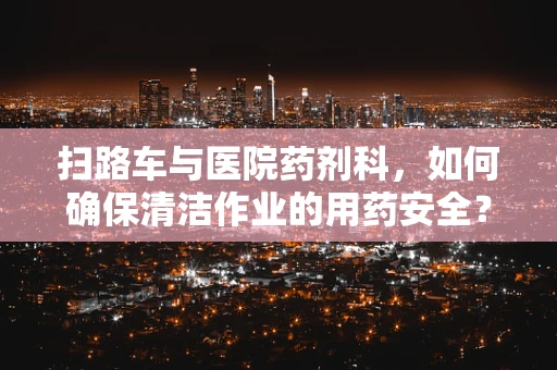 扫路车与医院药剂科，如何确保清洁作业的用药安全？