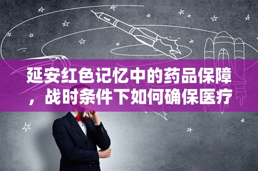 延安红色记忆中的药品保障，战时条件下如何确保医疗物资高效调配？