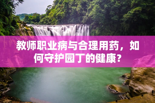 教师职业病与合理用药，如何守护园丁的健康？