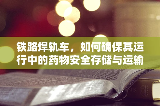 铁路焊轨车，如何确保其运行中的药物安全存储与运输？