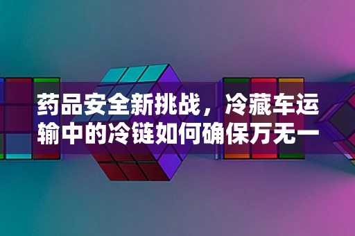 药品安全新挑战，冷藏车运输中的冷链如何确保万无一失？