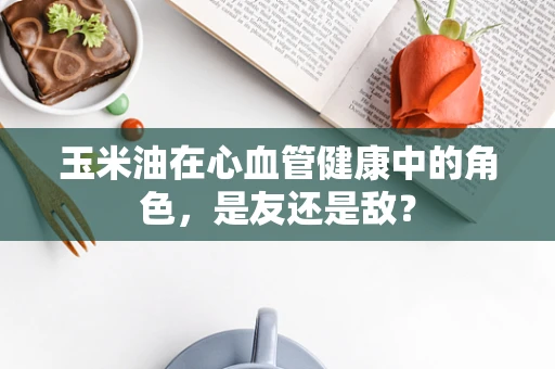玉米油在心血管健康中的角色，是友还是敌？