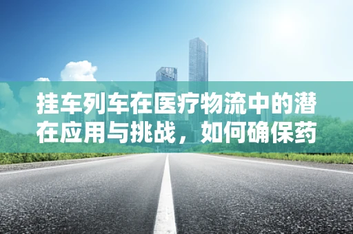 挂车列车在医疗物流中的潜在应用与挑战，如何确保药品运输的安全与效率？