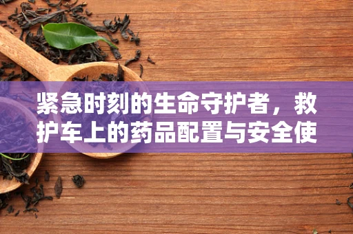 紧急时刻的生命守护者，救护车上的药品配置与安全使用