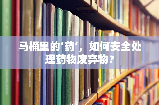 马桶里的‘药’，如何安全处理药物废弃物？