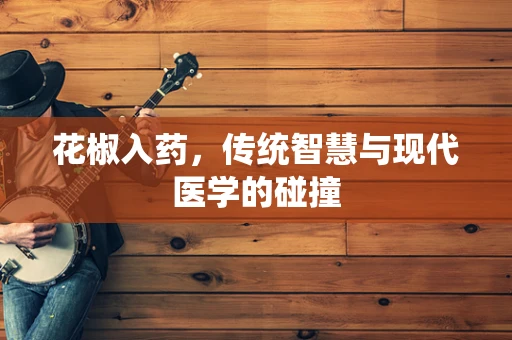 花椒入药，传统智慧与现代医学的碰撞