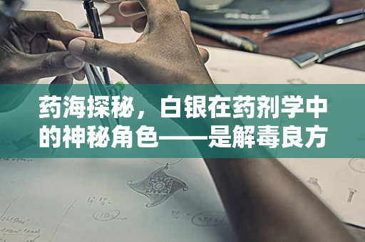 药海探秘，白银在药剂学中的神秘角色——是解毒良方还是现代误区？