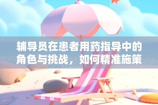 辅导员在患者用药指导中的角色与挑战，如何精准施策？
