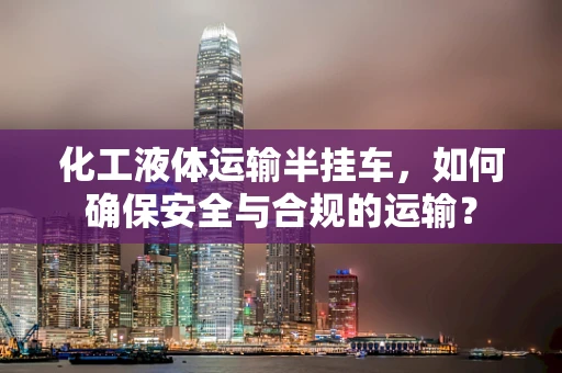 化工液体运输半挂车，如何确保安全与合规的运输？