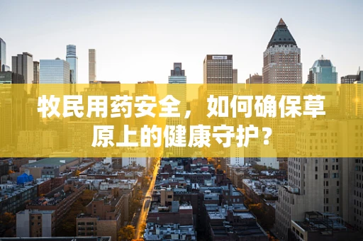 牧民用药安全，如何确保草原上的健康守护？