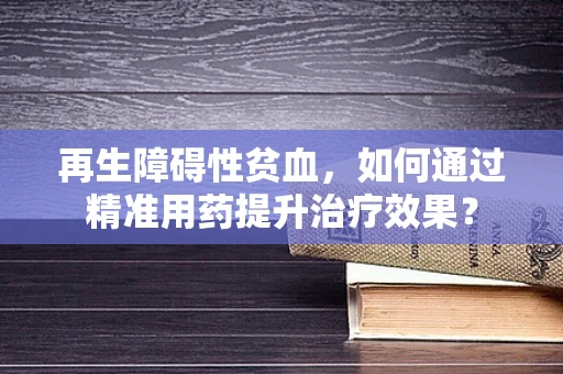 再生障碍性贫血，如何通过精准用药提升治疗效果？