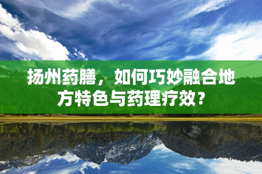 扬州药膳，如何巧妙融合地方特色与药理疗效？