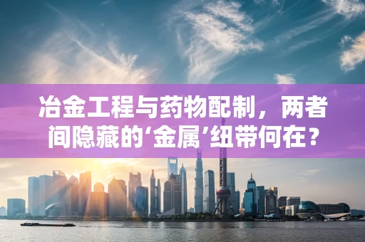 冶金工程与药物配制，两者间隐藏的‘金属’纽带何在？