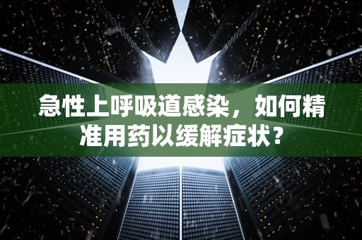 急性上呼吸道感染，如何精准用药以缓解症状？