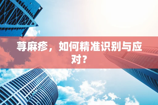 荨麻疹，如何精准识别与应对？