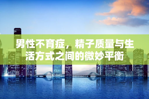 男性不育症，精子质量与生活方式之间的微妙平衡