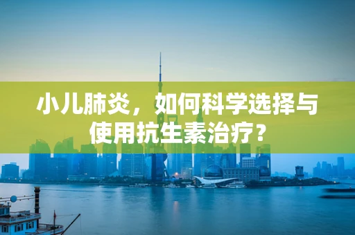 小儿肺炎，如何科学选择与使用抗生素治疗？