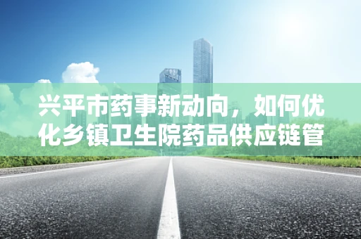 兴平市药事新动向，如何优化乡镇卫生院药品供应链管理？