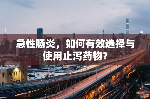 急性肠炎，如何有效选择与使用止泻药物？