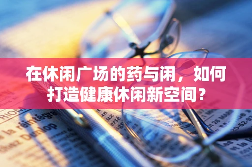 在休闲广场的药与闲，如何打造健康休闲新空间？