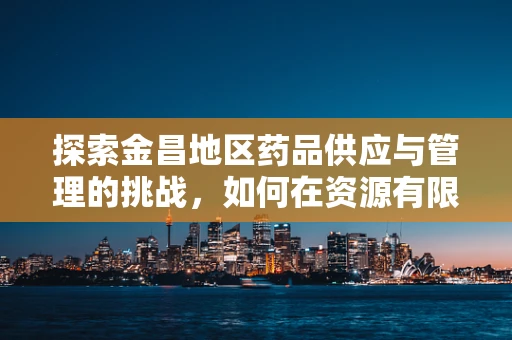 探索金昌地区药品供应与管理的挑战，如何在资源有限中优化服务？