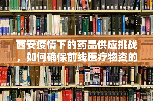 西安疫情下的药品供应挑战，如何确保前线医疗物资的生命线？
