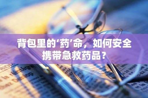 背包里的‘药’命，如何安全携带急救药品？