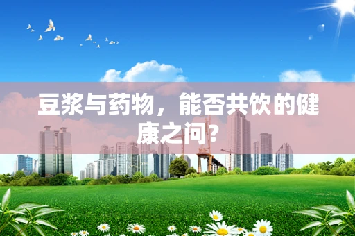 豆浆与药物，能否共饮的健康之问？