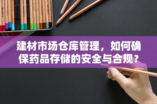 建材市场仓库管理，如何确保药品存储的安全与合规？