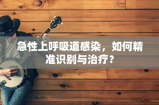急性上呼吸道感染，如何精准识别与治疗？
