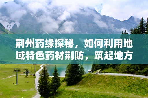 荆州药缘探秘，如何利用地域特色药材荆防，筑起地方健康防线？