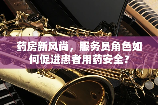 药房新风尚，服务员角色如何促进患者用药安全？
